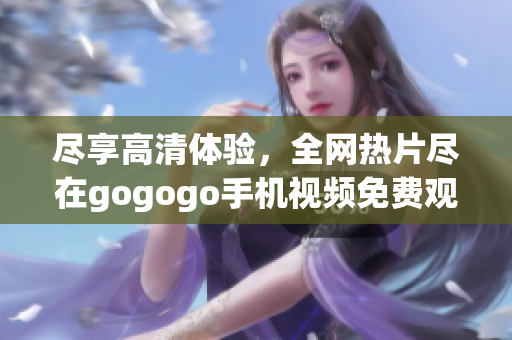 盡享高清體驗,全網熱片盡在gogogo手機視頻免費觀看